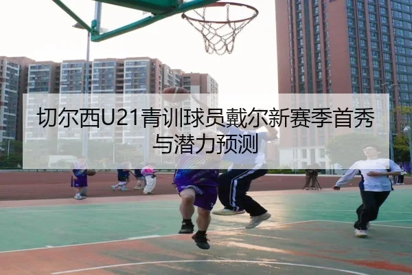 切尔西U21青训球员戴尔新赛季首秀与潜力预测